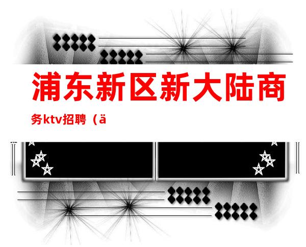 浦东新区新大陆商务ktv招聘（上海浦东新区KTV招聘）