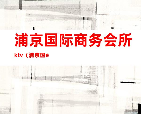 浦京国际商务会所ktv（浦京国际商务会所(浦东店)招聘）