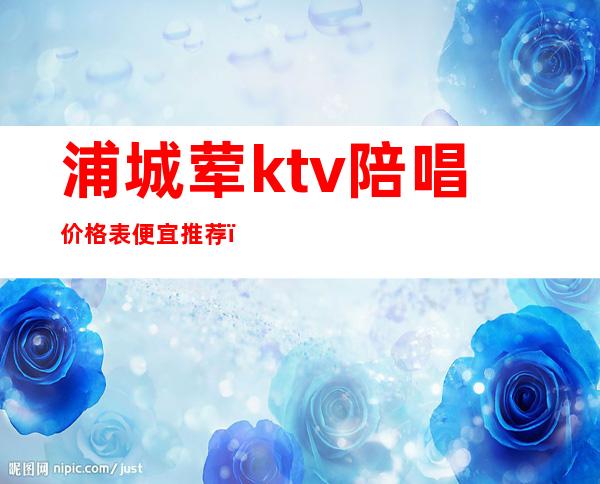 浦城荤ktv陪唱价格表便宜推荐（上海ktv陪唱一般价格多少）