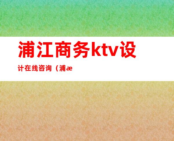 浦江商务ktv设计在线咨询（浦江国际大酒店ktv）