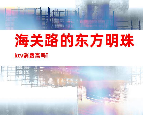 海关路的东方明珠ktv消费高吗（东方明珠ktv在哪）