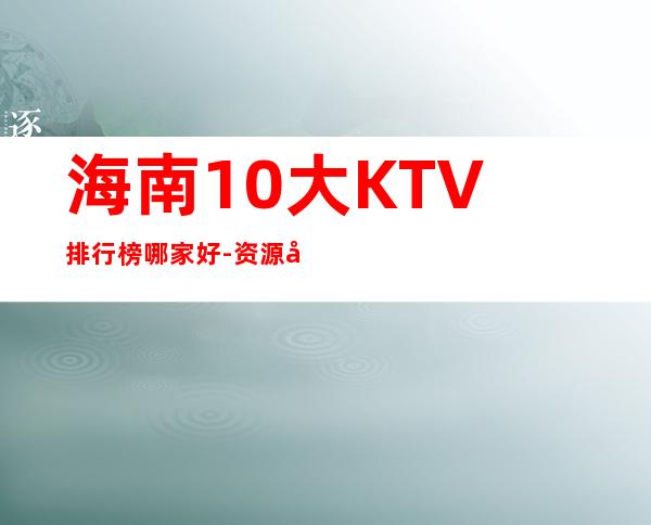 海南10大KTV排行榜哪家好-资源多10大KTV排行榜哪家好 – 兰州安宁商务KTV