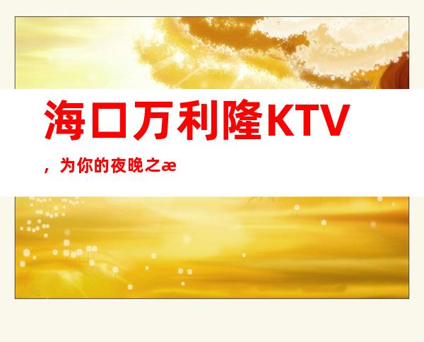 海口万利隆KTV，为你的夜晚之旅保驾护航，让你的夜晚非同凡响