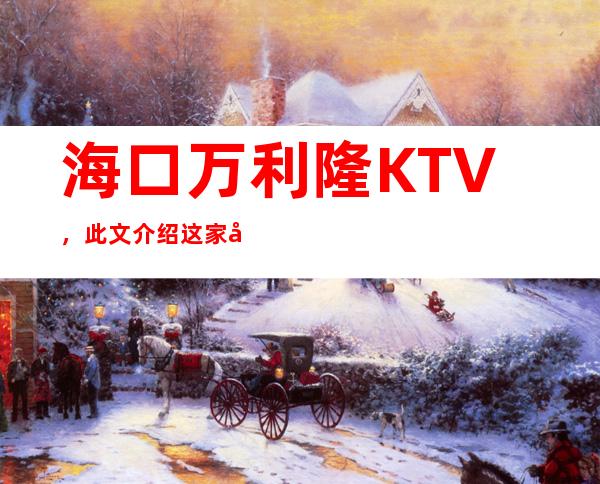 海口万利隆KTV，此文介绍这家店详情让你少踩坑