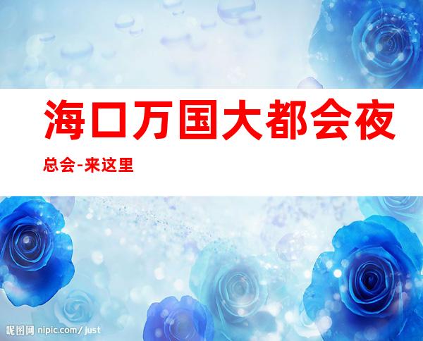 海口万国大都会夜总会-来这里展现你的魅力，证明你的 – 海口全海口商务KTV_重复