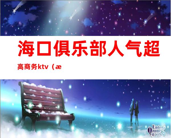 海口俱乐部人气超高商务ktv（海口大上海俱乐部）