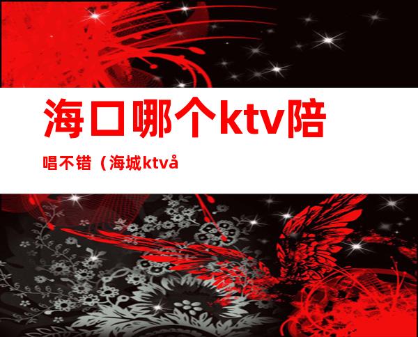 海口哪个ktv陪唱不错（海城ktv哪家陪唱好）