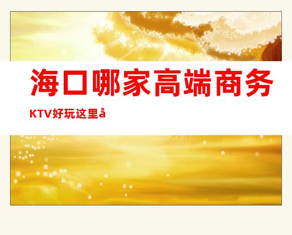 海口哪家高端商务KTV好玩 这里回头客也是超多的 – 海口全海口商务KTV