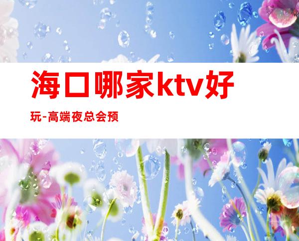 海口哪家ktv好玩-高端夜总会预订 – 海口全海口商务KTV