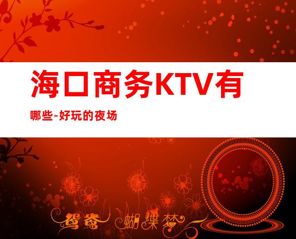 海口商务KTV有哪些-好玩的夜场推荐 – 海口全海口商务KTV