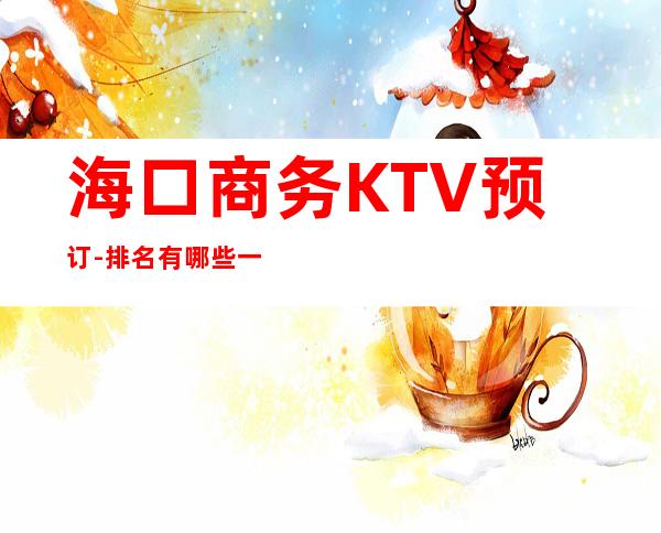 海口商务KTV预订-排名有哪些一览 – 海口全海口商务KTV