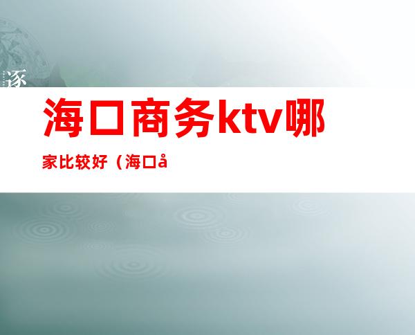 海口商务ktv哪家比较好（海口妹子最多的ktv,海口最好玩的ktv）