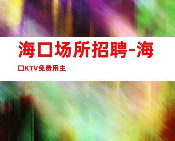 海口场所招聘-海口KTV免费用主流高薪直招