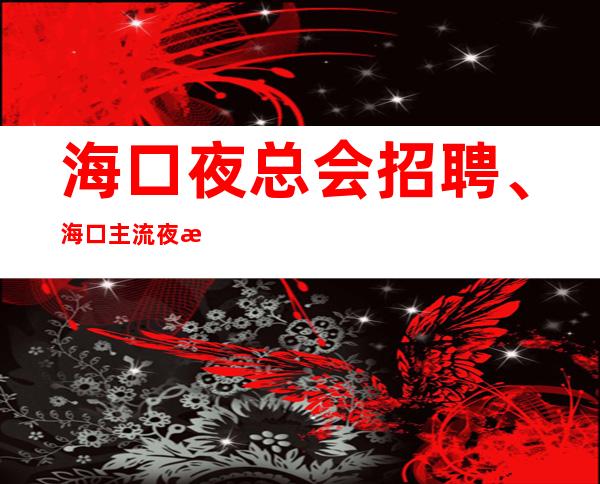 海口夜总会招聘、海口主流夜总会更高场轻松上班没压力