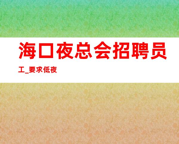 海口夜总会招聘员工_要求低夜总会兼职建议收藏