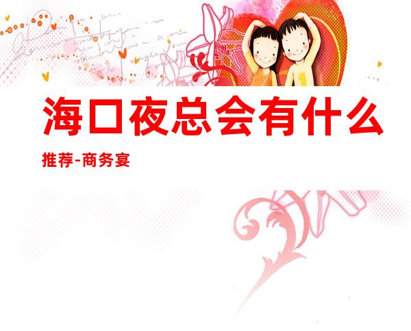 海口夜总会有什么推荐-商务宴请ktv – 海口全海口商务KTV