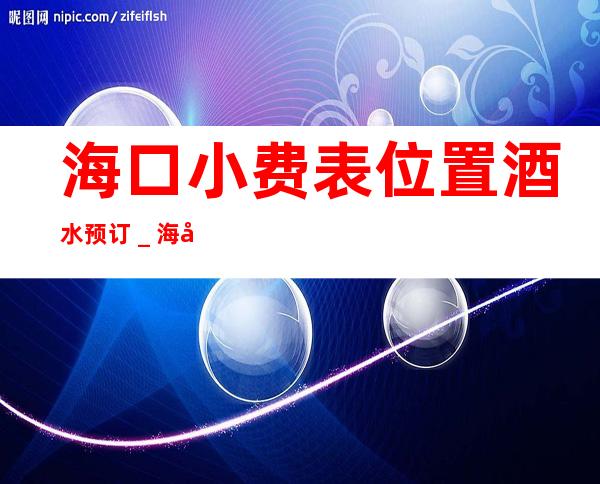 海口小费表.位置.酒水预订＿海口KTV预订 – 海口全海口商务KTV