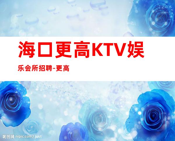 海口更高KTV娱乐会所招聘-更高接待场所