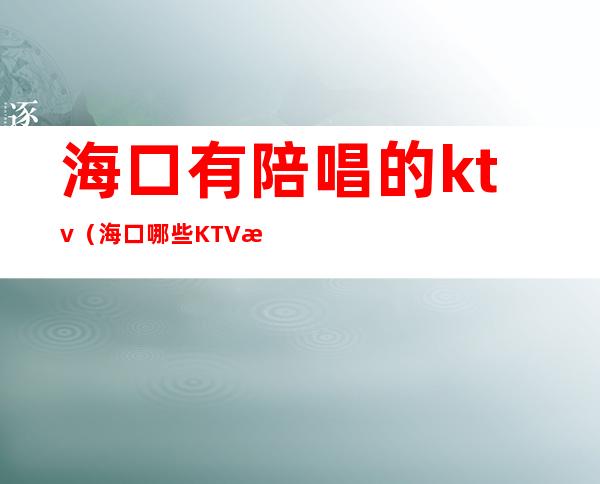 海口有陪唱的ktv（海口哪些KTV有陪唱）