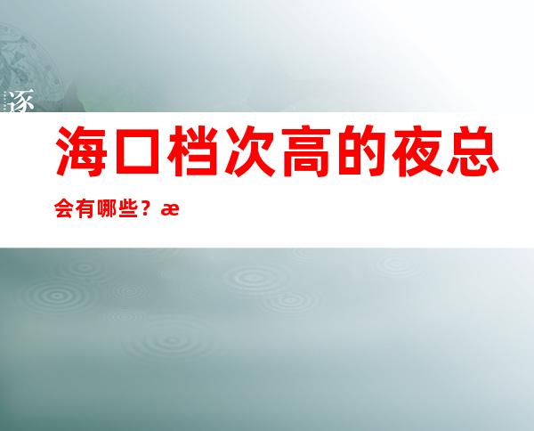 海口档次高的夜总会有哪些？推荐三家总有适合你的 – 海口全海口商务KTV