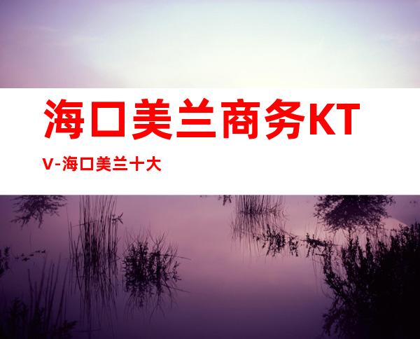 海口美兰商务KTV-海口美兰十大商务KTV预订排名 – 海口全海口商务KTV_重复