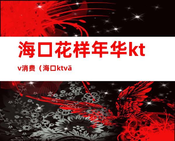 海口花样年华ktv消费（海口ktv价格）