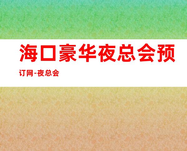 海口豪华夜总会预订网-夜总会包厢价格一览 – 海口全海口商务KTV