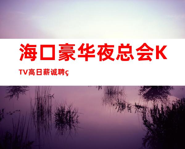 海口豪华夜总会KTV高日薪诚聘 热情和希望可以突破一切难关