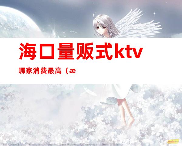 海口量贩式ktv哪家消费最高（海口ktv哪家档次最高）