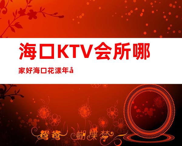 海口KTV会所哪家好海口花漾年华夜总会消费怎样 – 海口秀英秀英周边商务KTV