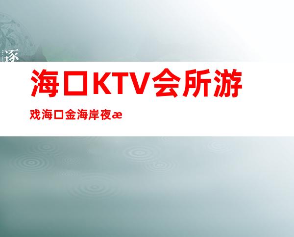 海口KTV会所游戏海口金海岸夜总会有哪些玩法 – 海口秀英秀英周边商务KTV