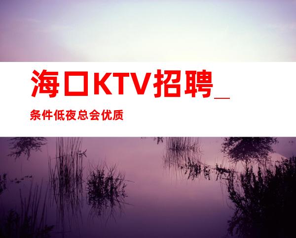 海口KTV招聘_条件低夜总会优质不如思变