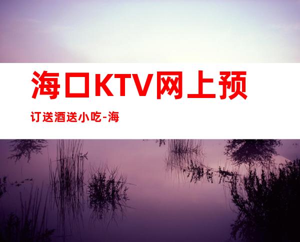 海口KTV网上预订送酒送小吃-海口KTV预订 – 海口全海口商务KTV