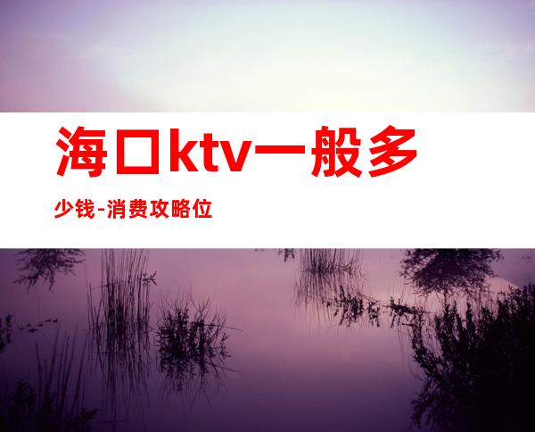 海口ktv一般多少钱-消费攻略位置 – 海口全海口商务KTV