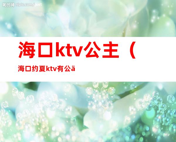 海口ktv公主（海口约夏ktv有公主吗）