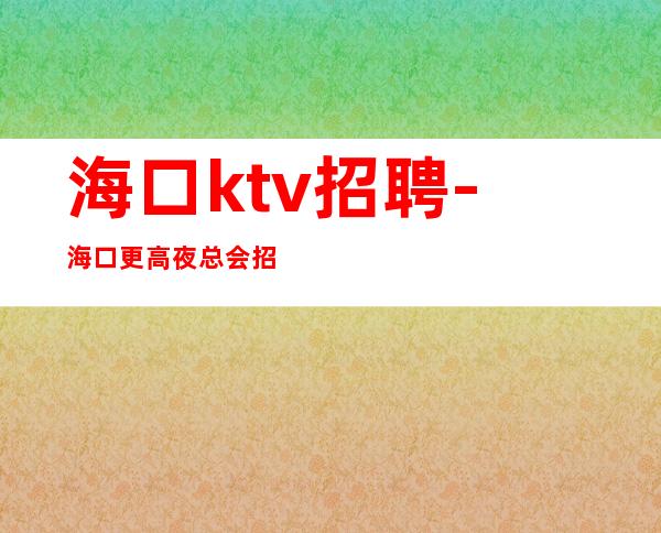 海口ktv招聘-海口更高夜总会招聘礼仪服务员小女孩