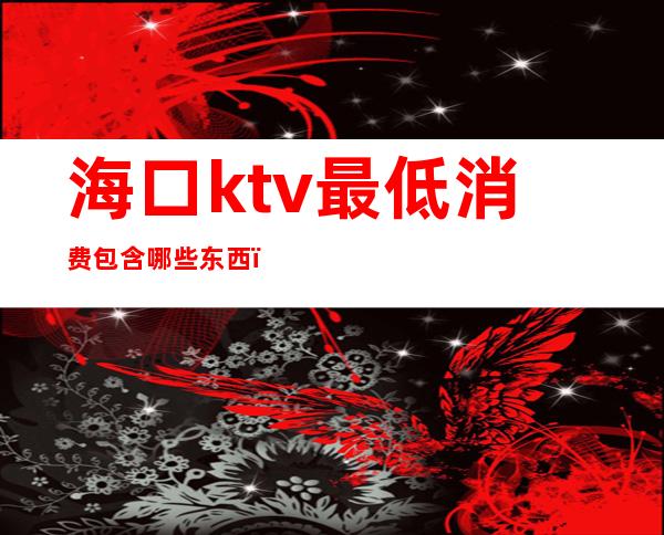 海口ktv最低消费包含哪些东西（海口哪个ktv最好）