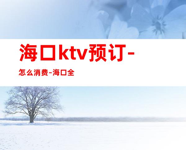 海口ktv预订-怎么消费 – 海口全海口商务KTV