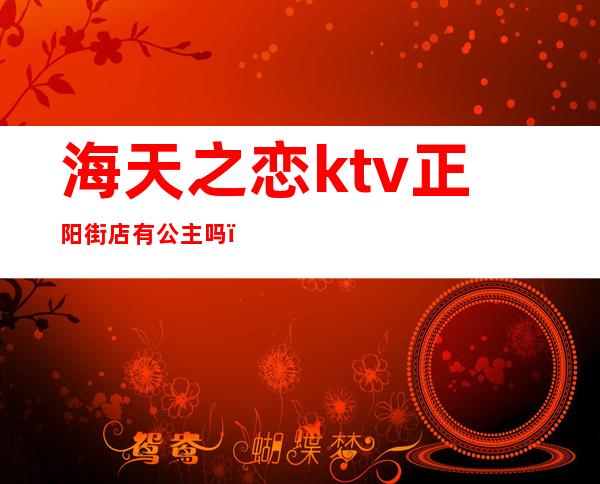 海天之恋ktv正阳街店有公主吗（海天之恋ktv电话）
