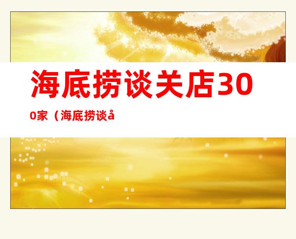 海底捞谈关店300家（海底捞谈关店300家:误判出天天FDV坏处 形势）