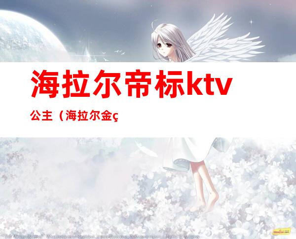 海拉尔帝标ktv公主（海拉尔金碧辉煌ktv公主多少钱）