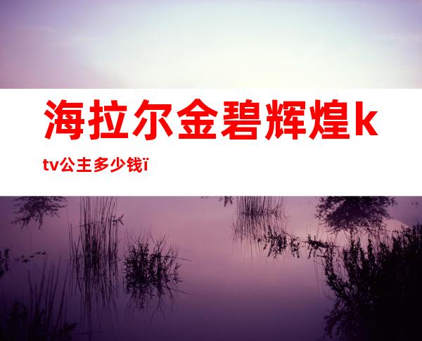 海拉尔金碧辉煌ktv公主多少钱（海拉尔金碧辉煌ktv公主多少钱可以带走）