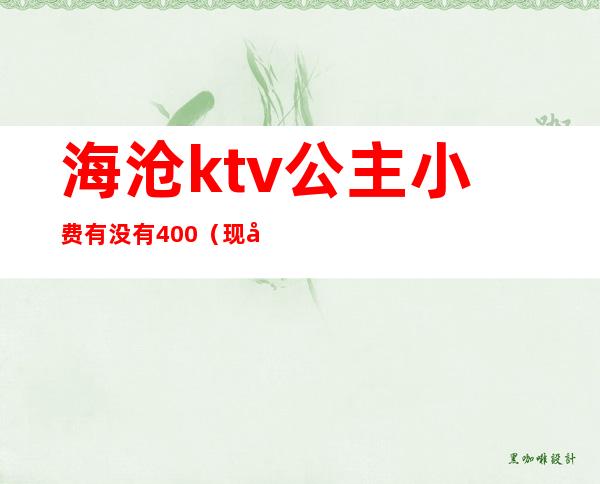 海沧ktv公主小费有没有400（现在ktv公主小费几百）