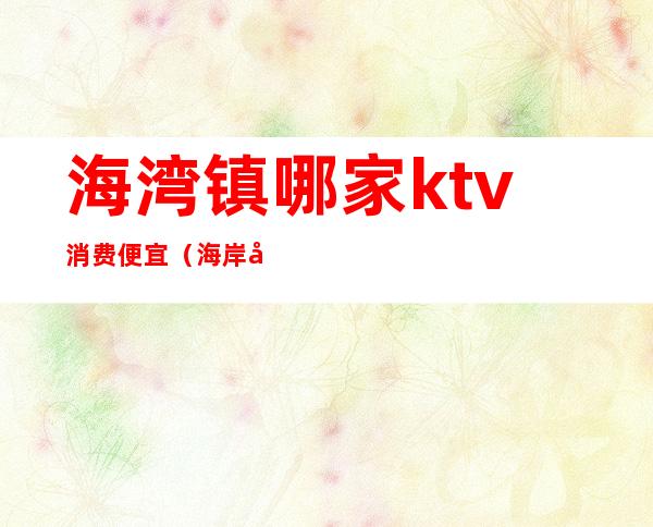 海湾镇哪家ktv消费便宜（海岸城ktv怎么收费）