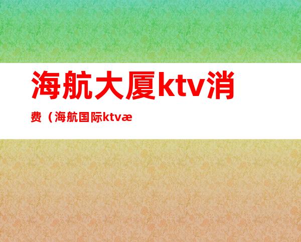 海航大厦ktv消费（海航国际ktv怎么样）