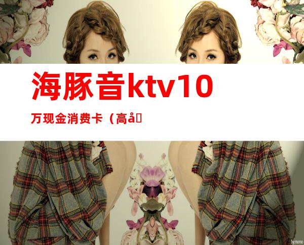 海豚音ktv10万现金消费卡（高埗海豚音ktv网上预定）