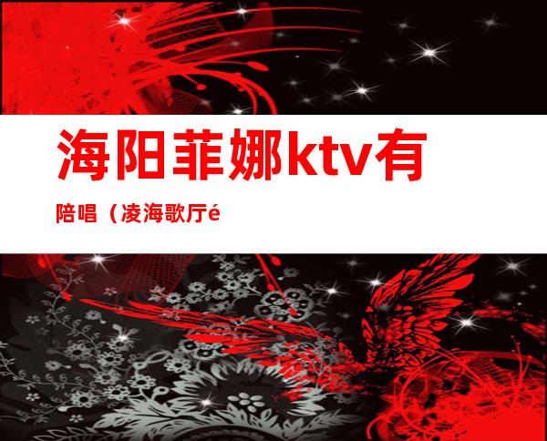 海阳菲娜ktv有陪唱（凌海歌厅陪唱怎么样）