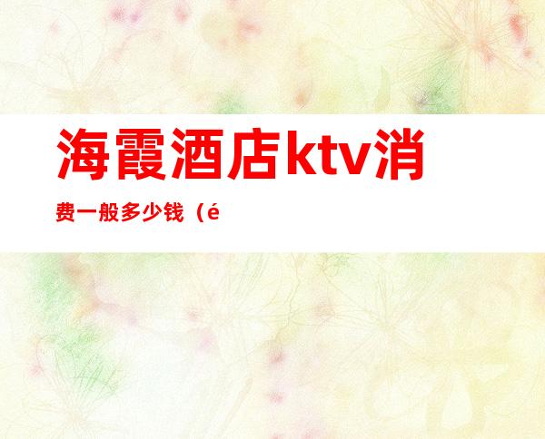 海霞酒店ktv消费一般多少钱（霞浦ktv电话）