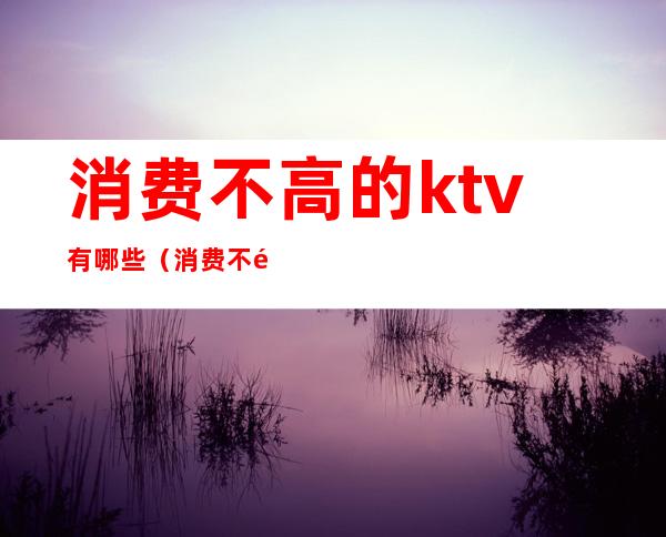 消费不高的ktv有哪些（消费不高的ktv有哪些）