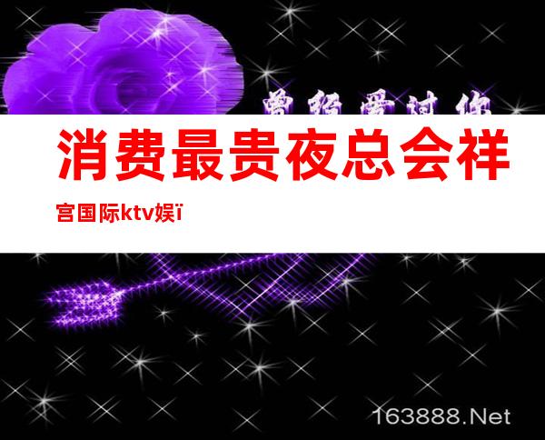 消费最贵夜总会祥宫国际ktv娱（祥宫派对ktv）